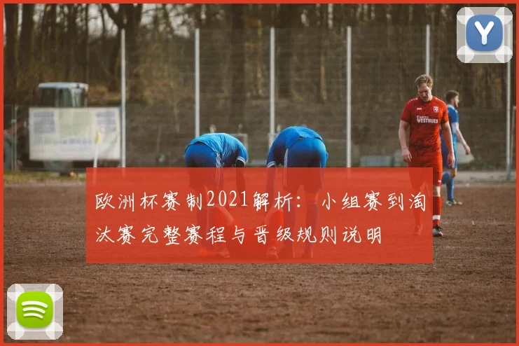 欧洲杯赛制2021解析:小组赛到淘汰赛完整赛程与晋级规则说明