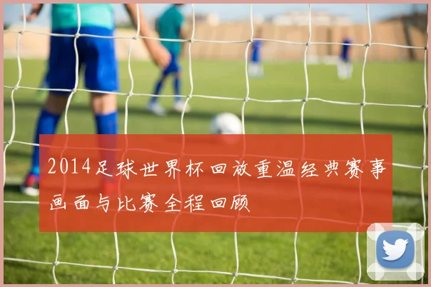 2014足球世界杯回放重温经典赛事画面与比赛全程回顾