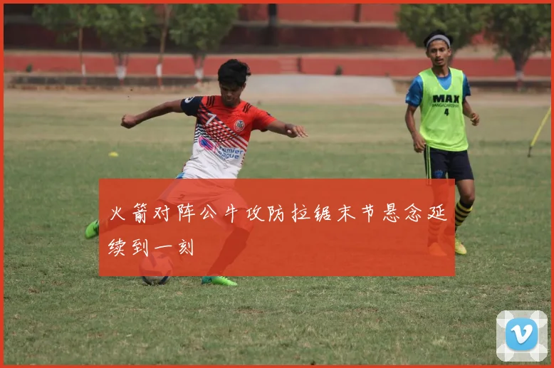 火箭对阵公牛攻防拉锯末节悬念延续到一刻