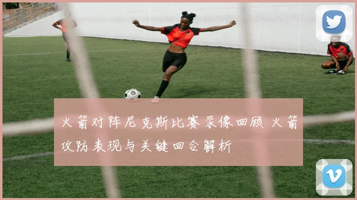 火箭对阵尼克斯比赛录像回顾 火箭攻防表现与关键回合解析