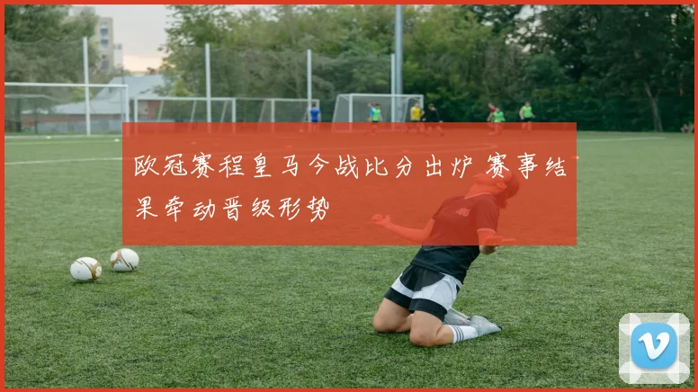 欧冠赛程皇马今战比分出炉 赛事结果牵动晋级形势