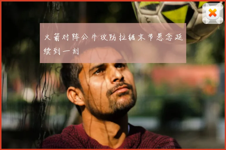 火箭对阵公牛攻防拉锯末节悬念延续到一刻