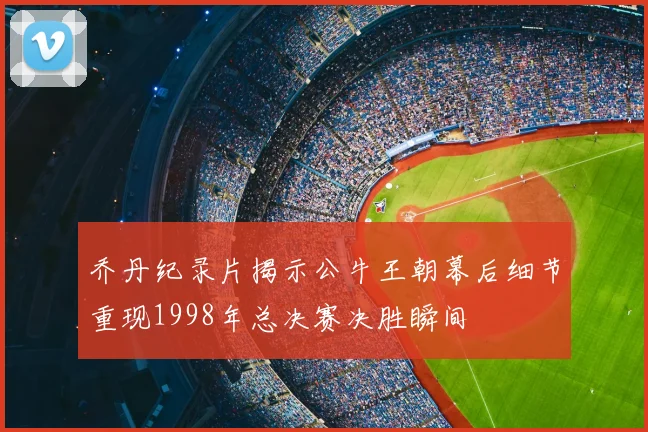 乔丹纪录片揭示公牛王朝幕后细节重现1998年总决赛决胜瞬间