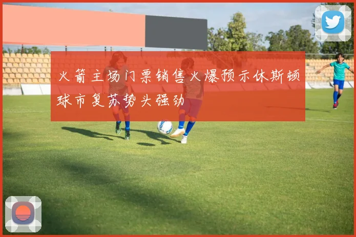 火箭主场门票销售火爆预示休斯顿球市复苏势头强劲