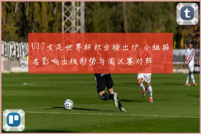 U17女足世界杯积分榜出炉 小组排名影响出线形势与淘汰赛对阵
