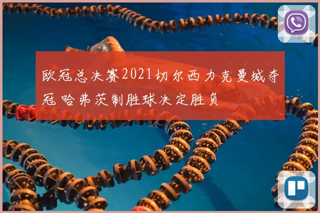 欧冠总决赛2021切尔西力克曼城夺冠 哈弗茨制胜球决定胜负