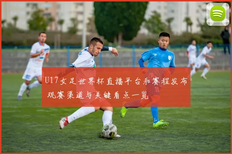 U17女足世界杯直播平台和赛程发布 观赛渠道与关键看点一览