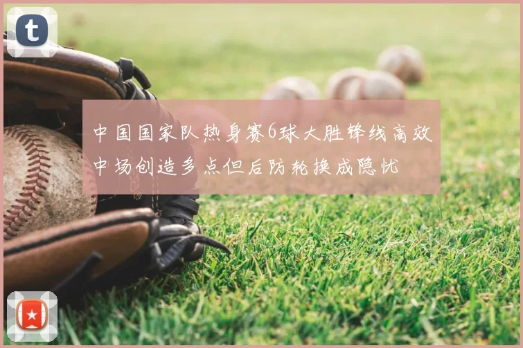 中国国家队热身赛6球大胜锋线高效中场创造多点但后防轮换成隐忧