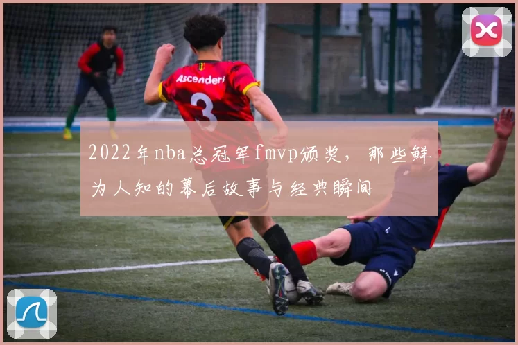 2022年nba总冠军fmvp颁奖，那些鲜为人知的幕后故事与经典瞬间