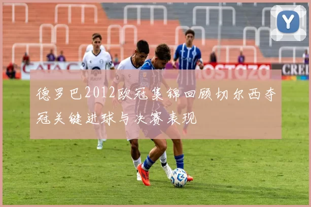 德罗巴2012欧冠集锦回顾切尔西夺冠关键进球与决赛表现