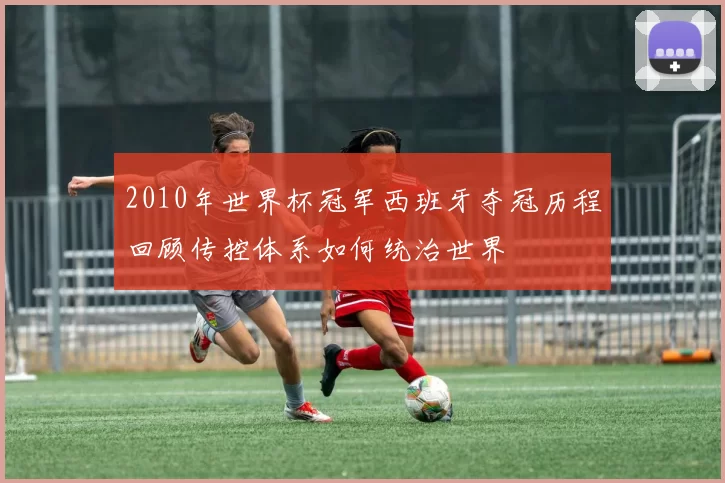 2010年世界杯冠军西班牙夺冠历程回顾传控体系如何统治世界