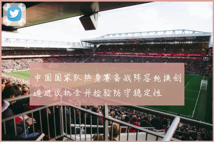 中国国家队热身赛备战阵容轮换创造进攻机会并检验防守稳定性