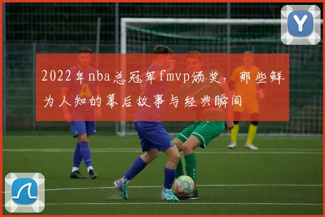 2022年nba总冠军fmvp颁奖，那些鲜为人知的幕后故事与经典瞬间