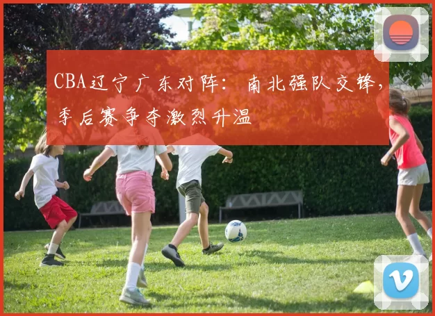 CBA辽宁广东对阵：南北强队交锋，季后赛争夺激烈升温