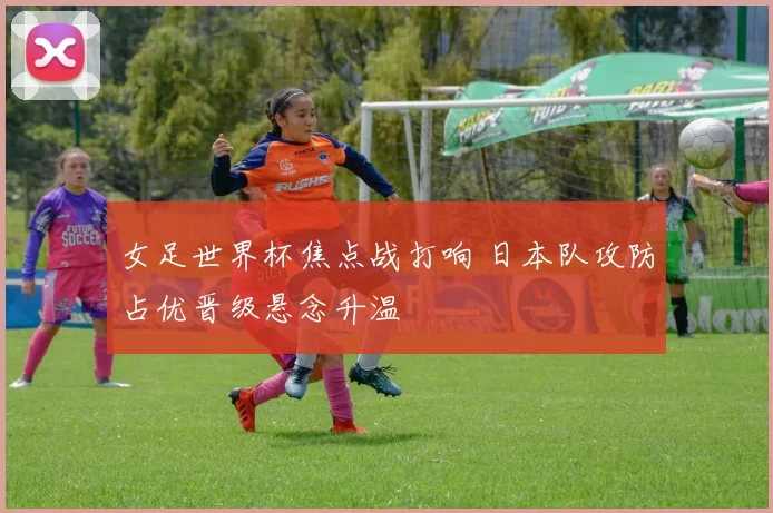 女足世界杯焦点战打响 日本队攻防占优晋级悬念升温