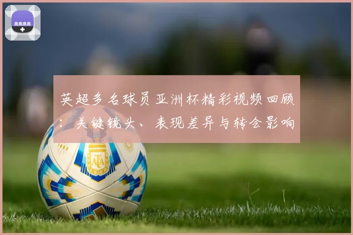 英超多名球员亚洲杯精彩视频回顾：关键镜头、表现差异与转会影响解读