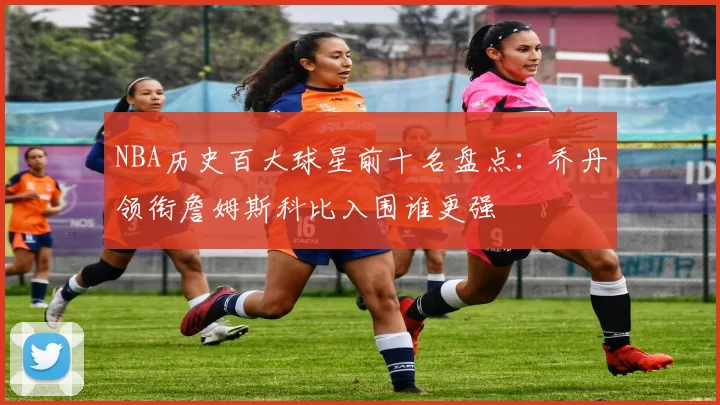 NBA历史百大球星前十名盘点：乔丹领衔詹姆斯科比入围谁更强