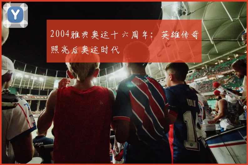 2004雅典奥运十六周年：英雄传奇照亮后奥运时代