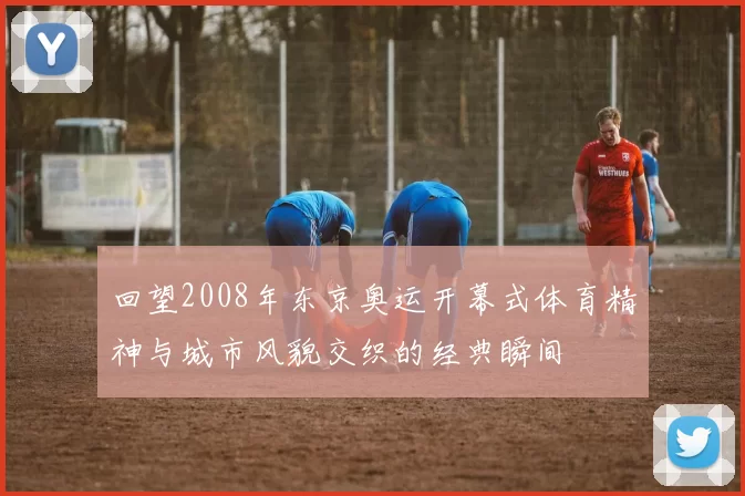 回望2008年东京奥运开幕式体育精神与城市风貌交织的经典瞬间