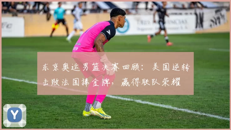 东京奥运男篮决赛回顾：美国逆转击败法国捧金牌，赢得联队荣耀