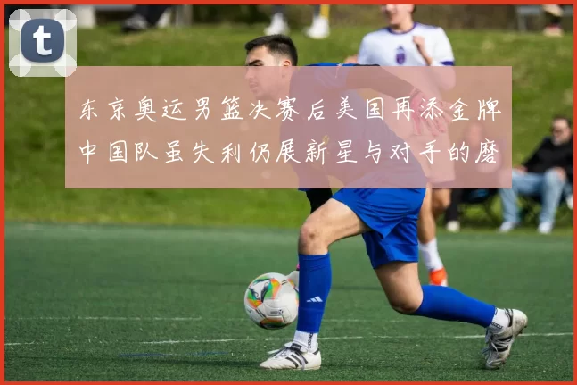 东京奥运男篮决赛后美国再添金牌中国队虽失利仍展新星与对手的磨砺