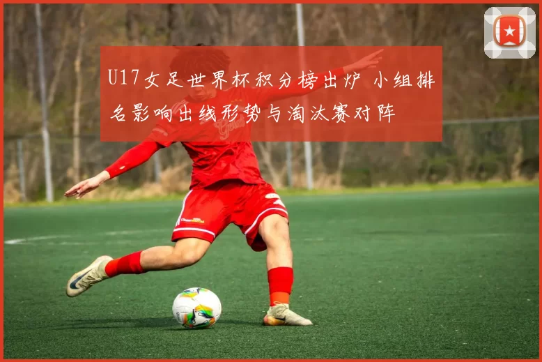 U17女足世界杯积分榜出炉 小组排名影响出线形势与淘汰赛对阵
