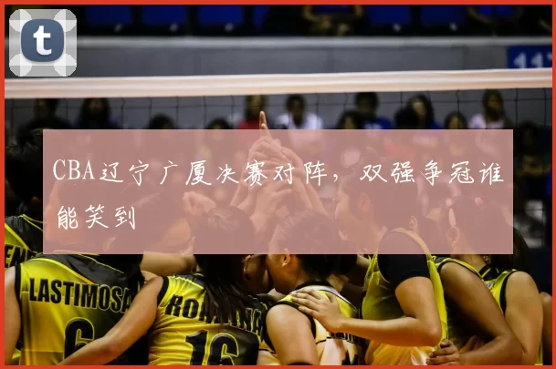 CBA辽宁广厦决赛对阵，双强争冠谁能笑到