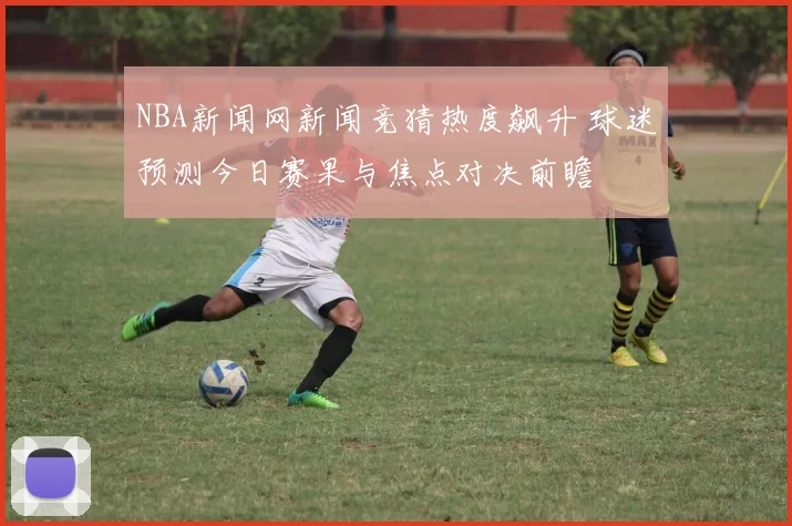 NBA新闻网新闻竞猜热度飙升 球迷预测今日赛果与焦点对决前瞻