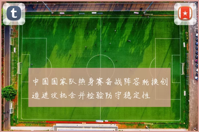 中国国家队热身赛备战阵容轮换创造进攻机会并检验防守稳定性