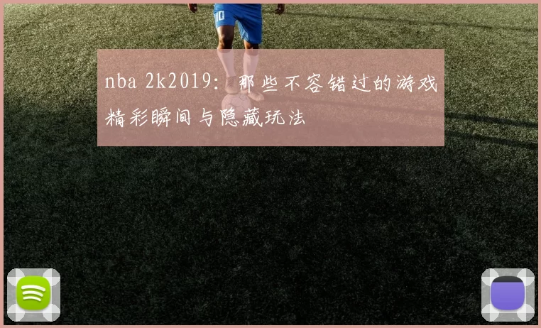 nba 2k2019：那些不容错过的游戏精彩瞬间与隐藏玩法