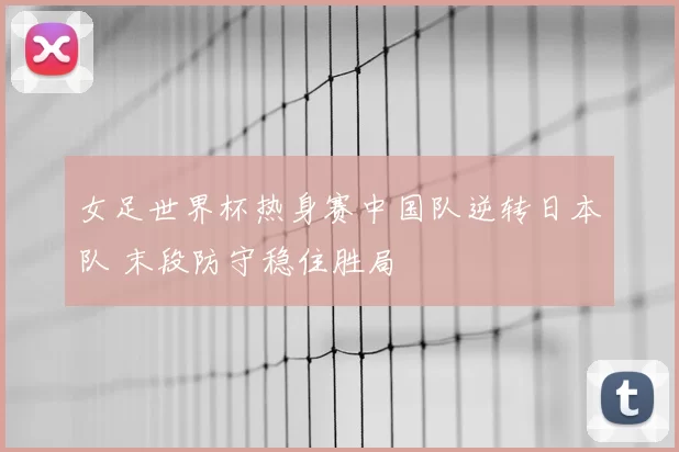 女足世界杯热身赛中国队逆转日本队 末段防守稳住胜局
