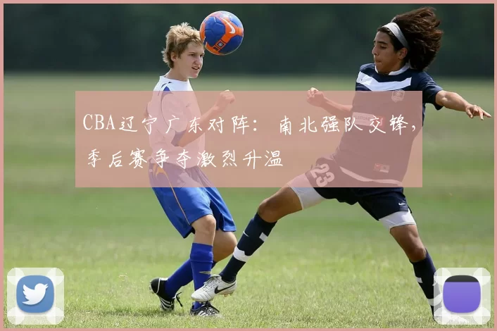 CBA辽宁广东对阵：南北强队交锋，季后赛争夺激烈升温