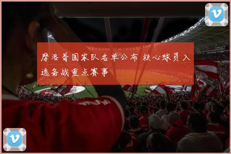 摩洛哥国家队名单公布 核心球员入选备战重点赛事