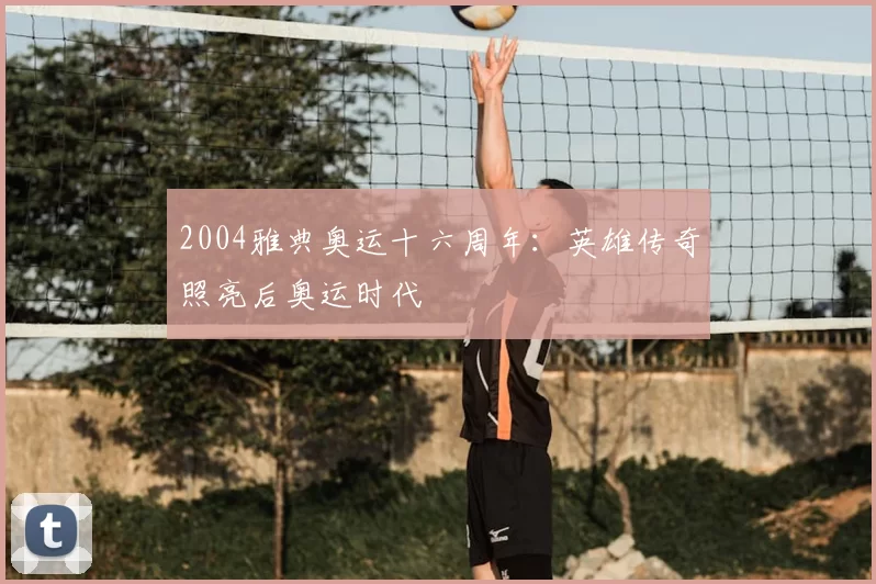 2004雅典奥运十六周年：英雄传奇照亮后奥运时代