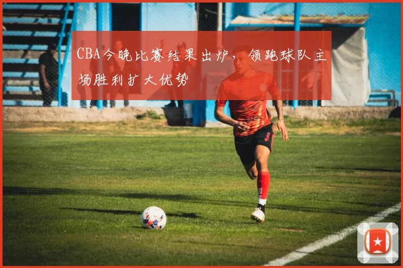 CBA今晚比赛结果出炉，领跑球队主场胜利扩大优势