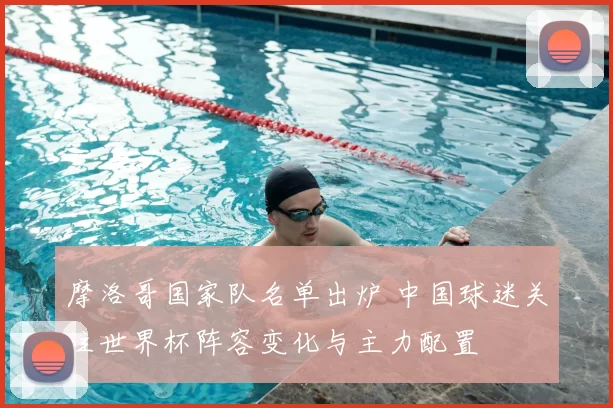 摩洛哥国家队名单出炉 中国球迷关注世界杯阵容变化与主力配置