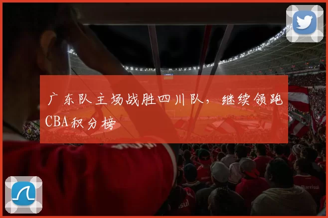 广东队主场战胜四川队，继续领跑CBA积分榜
