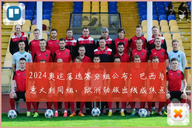 2024奥运落选赛分组公布：巴西与意大利同组，欧洲劲旅出线成焦点